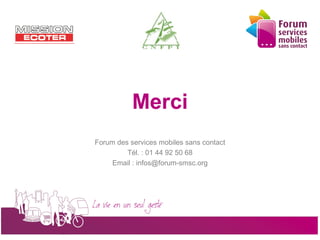 Merci
                 Forum des services mobiles sans contact
                          Tél. : 01 44 92 50 68
                      Email : infos@forum-smsc.org




                       La vie en un seul geste
5 octobre 2010                                             24
 