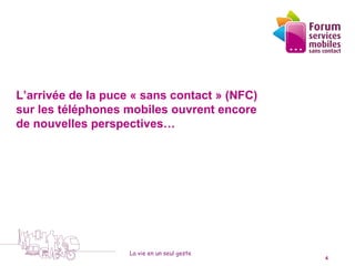 L’arrivée de la puce « sans contact » (NFC)
sur les téléphones mobiles ouvrent encore
de nouvelles perspectives…




                    La vie en un seul geste
  5 octobre 2010                              4
 