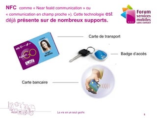 NFC      comme « Near feald communication » ou
                                      est
« communication en champ proche »). Cette technologie
déjà présente sur de nombreux supports.


                                                      Carte de transport



                                                                           Badge d’accès




           Carte bancaire




                            La vie en un seul geste
    5 octobre 2010                                                                    5
 