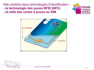 Elle combine deux technologies d’identification :
- la technologie des puces RFID (NFC)
- et celle des cartes à puces ou SIM




                      La vie en un seul geste
   5 octobre 2010                                   6
 