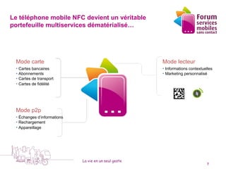 Le téléphone mobile NFC devient un véritable
portefeuille multiservices dématérialisé…




 Mode carte                                                Mode lecteur
 • Cartes bancaires                                        • Informations contextuelles
 • Abonnements                                             • Marketing personnalisé
 • Cartes de transport
 • Cartes de fidélité




 Mode p2p
 • Échanges d’informations
 • Rechargement
 • Appareillage                                        Mon téléphone mobile
                                                       sans contact devient un
                                                       portefeuille multiservices…



                             La vie en un seul geste
   5 octobre 2010                                                                   7
 