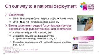 10
On our way to a national deployment
 Experiments
 2008 - Strasbourg et Caen : Pegasus project  Payez Mobile
 2010 – Nice, 1st French contactless mobile city
 Strong government support for contactless services
projects through public investment and commitment.
 « Villes Numériques NFC » tender, 2011
 Contactless services listed as a priority by
« Digital sector strategy commitee », July 2013
 Contactless services, one of 34 national industrial priorities,
Sept. 2013
 