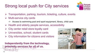 12
Strong local push for City services
 Transportation, parking, tourism, ticketing, culture, events
 Multi-service city cards
 Access to swimming pool and sport equipment, library, child care
 Health and elderly people services, accessibility
 City center retail store loyalty card
 Universities, school, student cards
 City information for citizens and visitors
Independantly from the technology,
proximity services for all of us.
 