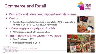 15
Commerce and Retail
 Payment infrastructure being deployed in all retail chains
 Casino
 A major French retailer launched a complete « NFC » superstore
in Paris in 2012 - 2,700 m2, 25,000 references
 « Carte magique » loyalty card / mobile
 180 stores, coupled with transportation
 SES – Electronic Shelf Labels – NFC inside
 Sold 5 millions in 2013
 Forecast 10 millions in 2014.
 