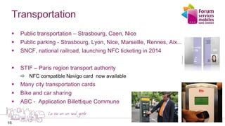 16
Transportation
 Public transportation – Strasbourg, Caen, Nice
 Public parking - Strasbourg, Lyon, Nice, Marseille, Rennes, Aix....
 SNCF, national railroad, launching NFC ticketing in 2014
 STIF – Paris region transport authority
 NFC compatible Navigo card now available
 Many city transportation cards
 Bike and car sharing
 ABC - Application Billettique Commune
16
 