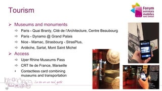 17
Tourism
 Museums and monuments
 Paris - Quai Branly, Cité de l’Architecture, Centre Beaubourg
 Paris - Dynamo @ Grand Palais
 Nice - Mamac, Strasbourg - StrasPlus,
 Ardèche, Sarlat, Mont Saint Michel
 Access
 Uper Rhine Museums Pass
 CRT Ile de France, Marseille
• Contactless card combining
museums and transportation
17
 