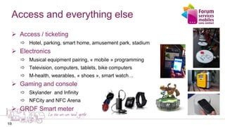 19
Access and everything else
 Access / ticketing
 Hotel, parking, smart home, amusement park, stadium
 Electronics
 Musical equipment pairing, « mobile » programming
 Television, computers, tablets, bike computers
 M-health, wearables, « shoes », smart watch…
 Gaming and console
 Skylander and Infinity
 NFCity and NFC Arena
 GRDF Smart meter
19
 