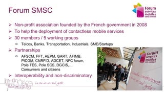 2
Forum SMSC
 Non-profit association founded by the French government in 2008
 To help the deployment of contactless mobile services
 30 members / 5 working groups
 Telcos, Banks, Transportation, Industrials, SME/Startups
 Partnerships
 AFSCM, FFT, AEPM, GART, AFIMB,
PICOM, CNRFID, ADCET, NFC forum,
Pole TES, Pole SCS, DGCIS,…
Consumers and citizens
 Interoperability and non-discriminatory
 