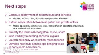 20
Next steps
 Continue deployment of infrastructure and services
 Mobiles, « OS », SIM, PoS and transportation terminals, …
 Extend cooperation between all public and private actors
 Mobile operators, commerce / retail, transportation operators, industrials,
local and national authorities.
 Simplify the technical ecosystem, reuse, share
 Give visibility to existing services, explain
 Launch nationally when critical mass reached
 Develop new multi-service app bringing value
to consumers and citizens.
20
 