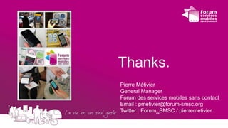 Thanks.
Pierre Métivier
General Manager
Forum des services mobiles sans contact
Email : pmetivier@forum-smsc.org
Twitter : Forum_SMSC / pierremetivier
 