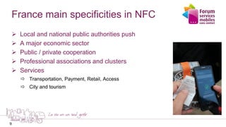 9
France main specificities in NFC
 Local and national public authorities push
 A major economic sector
 Public / private cooperation
 Professional associations and clusters
 Services
 Transportation, Payment, Retail, Access
 City and tourism
9
 