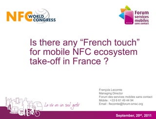 Is there any “French touch”
for mobile NFC ecosystem
take-off in France ?

                 François Lecomte
                 Managing Director
                 Forum des services mobiles sans contact
                 Mobile : +33 6 81 49 44 94
                 Email : flecomte@forum-smsc.org



                             September, 20st, 2011
 