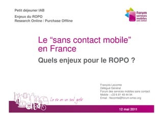 Petit déjeuner IAB
Enjeux du ROPO
Research Online / Purchase Offline




              Le “sans contact mobile”
              en France
              Quels enjeux pour le ROPO ?


                                     François Lecomte
                                     Délégué Général
                                     Forum des services mobiles sans contact
                                     Mobile : +33 6 81 49 44 94
                                     Email : flecomte@forum-smsc.org



                                                   12 mai 2011
 