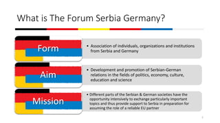 What is The Forum Serbia Germany?
• Association of individuals, organizations and institutions
from Serbia and GermanyForm
• Development and promotion of Serbian-German
relations in the fields of politics, economy, culture,
education and science
Aim
• Different parts of the Serbian & German societies have the
opportunity intensively to exchange particularly important
topics and thus provide support to Serbia in preparation for
assuming the role of a reliable EU partner
Mission
2
 