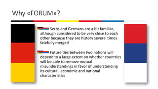 Why «FORUM»?
Serbs and Germans are a bit familiar,
although considered to be very close to each
other because they are history several times
fatefully merged
Future ties between two nations will
depend to a large extent on whether countries
will be able to remove mutual
misunderstandings in favor of understanding
its cultural, economic and national
characteristics
6
 