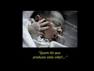 “Quem foi que
produziu esta vida?...”
 