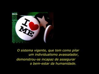 O sistema vigente, que tem como pilar
um individualismo avassalador,
demonstrou-se incapaz de assegurar
o bem-estar da humanidade.
 