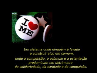 Um sistema onde ninguém é levado
a construir algo em comum,
onde a competição, o acúmulo e a ostentação
predominam em detrimento
da solidariedade, da caridade e da compaixão.
 