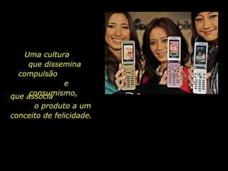 Uma cultura
que dissemina
compulsão
e
consumismo,que associa
o produto a um
conceito de felicidade.
 
