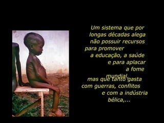 Um sistema que por
longas décadas alega
não possuir recursos
para promover
a educação, a saúde
e para aplacar
a fome
mundial,
mas que tanto gasta
com guerras, conflitos
e com a indústria
bélica,...
 