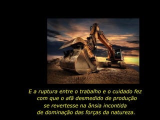 E a ruptura entre o trabalho e o cuidado fez
com que o afã desmedido de produção
se revertesse na ânsia incontida
de dominação das forças da natureza.
 