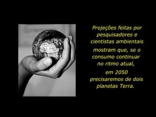 Projeções feitas por
pesquisadores e
cientistas ambientais
mostram que, se o
consumo continuar
no ritmo atual,
em 2050
precisaremos de dois
planetas Terra.
 