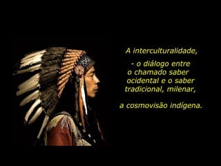 A interculturalidade,
- o diálogo entre
o chamado saber
ocidental e o saber
tradicional, milenar,
a cosmovisão indígena.
 