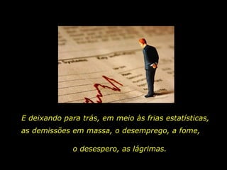 E deixando para trás, em meio às frias estatísticas,  as demissões em massa, o desemprego, a fome,  o desespero, as lágrimas. 