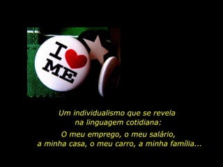 Um individualismo que se revela  na linguagem cotidiana: O meu emprego, o meu salário,  a minha casa, o meu carro, a minha família... 