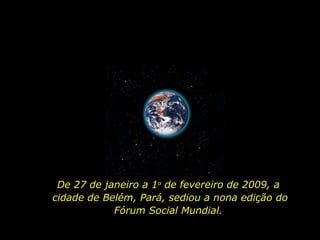 De 27 de janeiro a 1 o  de fevereiro de 2009, a  cidade de Belém, Pará, sediou a nona edição do Fórum Social Mundial.  