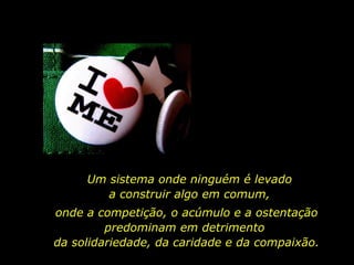 Um sistema onde ninguém é levado a construir algo em comum, onde a competição, o acúmulo e a ostentação predominam em detrimento  da solidariedade, da caridade e da compaixão. 