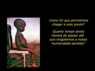 Como foi que permitimos chegar a este ponto?  Quanto tempo ainda haverá de passar até  que resgatemos a nossa humanidade perdida? 