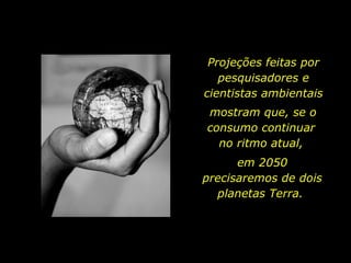 Projeções feitas por pesquisadores e cientistas ambientais mostram que, se o consumo continuar  no ritmo atual,  em 2050 precisaremos de dois planetas Terra.  