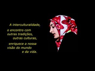 A interculturalidade, o encontro com  outras tradições,  outras culturas, enriquece a nossa  visão do mundo  e da vida.  