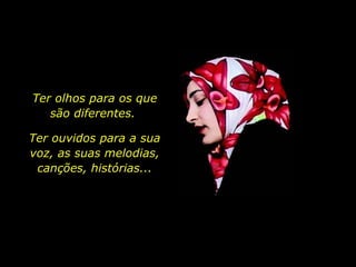 Ter olhos para os que são diferentes.  Ter ouvidos para a sua voz, as suas melodias, canções, histórias... 