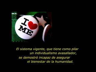 El sistema vigente, que tiene como pilar  un individualismo avasallador, se demostró incapaz de asegurar  el bienestar de la humanidad.  