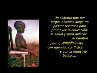 Un sistema que por largas décadas alega no poseer recursos para promover la educación, la salud y para aplacar  el hambre mundial, pero que tanto gasta  con guerras, conflictos  y con la industria bélica,... 