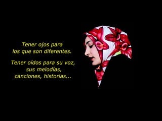 Tener ojos para  los que son diferentes.  Tener oídos para su voz,  sus melodías, canciones, historias... 