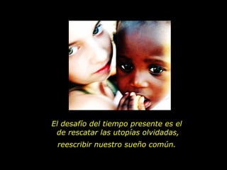 El desafío del tiempo presente es el  de rescatar las utopías olvidadas, reescribir nuestro sueño común.  