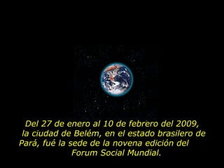 Del 27 de enero al 10 de febrero del 2009,  la ciudad de Belém, en el estado brasilero de Pará, fué la sede de la novena edición del  Forum Social Mundial.  