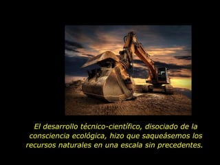 El desarrollo técnico-científico, disociado de la consciencia ecológica, hizo que saqueásemos los recursos naturales en una escala sin precedentes.  