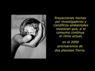 Proyecciones hechas  por investigadores y científicos ambientales muestran que, si el consumo continua  al ritmo actual, en el 2050 precisaremos de  dos planetas Tierra.  