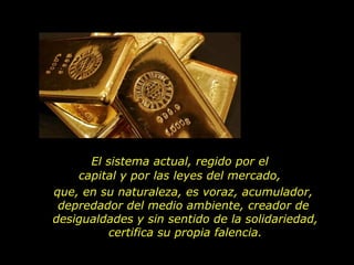 El sistema actual, regido por el
    capital y por las leyes del mercado,
que, en su naturaleza, es voraz, acumulador,
 depredador del medio ambiente, creador de
desigualdades y sin sentido de la solidariedad,
          certifica su propia falencia.
 