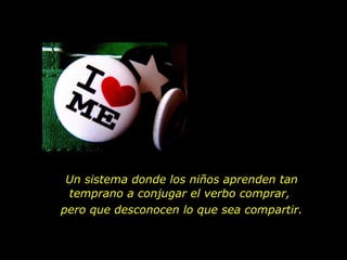 Un sistema donde los niños aprenden tan
 temprano a conjugar el verbo comprar,
pero que desconocen lo que sea compartir.
 
