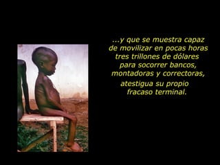 ...y que se muestra capaz
de movilizar en pocas horas
  tres trillones de dólares
    para socorrer bancos,
 montadoras y correctoras,
    atestigua su propio
      fracaso terminal.
 