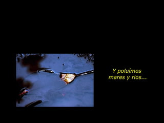 Y poluímos
mares y rios...
 