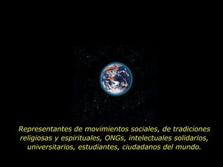 Representantes de movimientos sociales, de tradiciones religiosas y espirituales, ONGs, intelectuales solidarios, universitarios, estudiantes, ciudadanos del mundo. 
