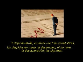 Y dejando atrás, en medio de frías estadísticas,
los despidos en masa, el desempleo, el hambre,
           la desesperación, las lágrimas.
 