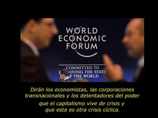 Dirán los economistas, las corporaciones
transnacionales y los detentadores del poder
     que el capitalismo vive de crisis y
       que esta es otra crisis cíclica.
 