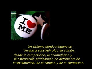 Un sistema donde ninguno es
       llevado a construir algo en común,
 donde la competición, la acumulación y
 la ostentación predominan en detrimento de
la solidariedad, de la caridad y de la compasión.
 